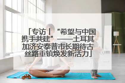 专访丨“希望与中国携手共建”——土耳其加济安泰普市长期待古丝路重镇焕发新活力