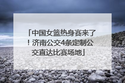 中国女篮热身赛来了！济南公交4条定制公交直达比赛场地