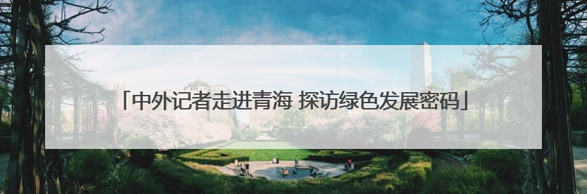 中外记者走进青海 探访绿色发展密码