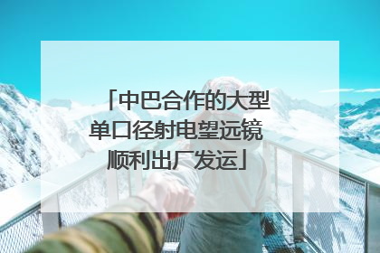 中巴合作的大型单口径射电望远镜顺利出厂发运