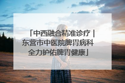 中西融合精准诊疗｜东营市中医院脾胃病科全力护佑脾胃健康