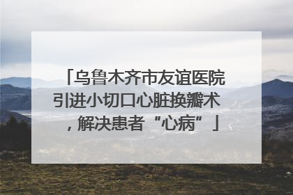 乌鲁木齐市友谊医院引进小切口心脏换瓣术，解决患者“心病”