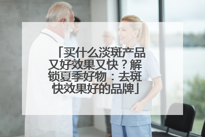 买什么淡斑产品又好效果又快？解锁夏季好物：去斑快效果好的品牌