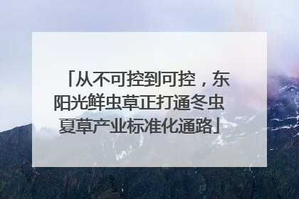 从不可控到可控，东阳光鲜虫草正打通冬虫夏草产业标准化通路