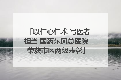 以仁心仁术 写医者担当 国药东风总医院荣获市区两级表彰