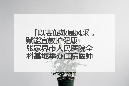 以赛促教展风采，赋能宣教护健康——张家界市人民医院全科基地举办住院医师健康宣教比赛