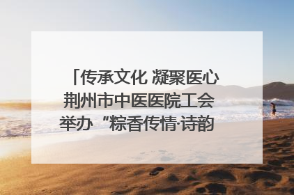 传承文化 凝聚医心 荆州市中医医院工会举办“粽香传情·诗韵端午”系列活动