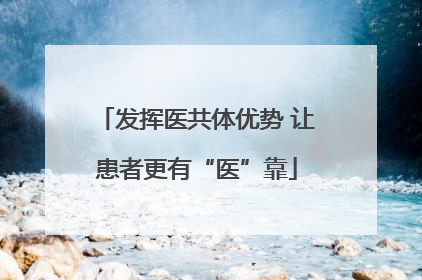 发挥医共体优势 让患者更有“医”靠