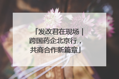 发改君在现场｜跨国药企北京行，共商合作新篇章