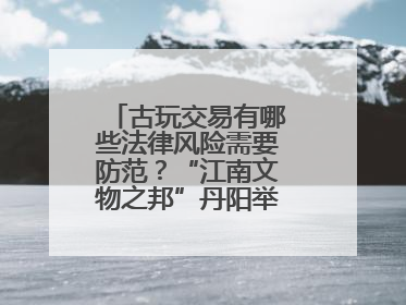 古玩交易有哪些法律风险需要防范？“江南文物之邦”丹阳举行专题讲座