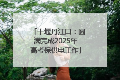 十堰丹江口：圆满完成2025年高考保供电工作