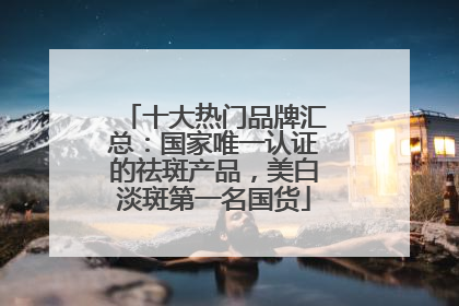 十大热门品牌汇总：国家唯一认证的祛斑产品，美白淡斑第一名国货