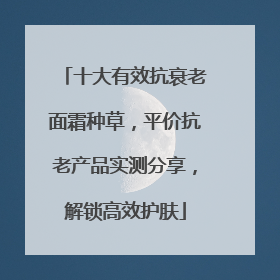 十大有效抗衰老面霜种草，平价抗老产品实测分享，解锁高效护肤