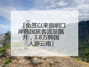 免签以来昆明口岸韩国旅客流量飙升，3.8万韩国人游云南