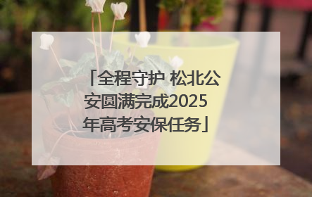全程守护 松北公安圆满完成2025年高考安保任务