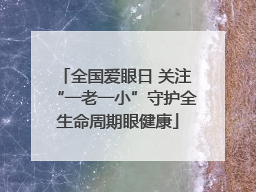 全国爱眼日 关注“一老一小”守护全生命周期眼健康