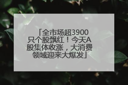 全市场超3900只个股飘红！今天A股集体收涨，大消费领域迎来大爆发