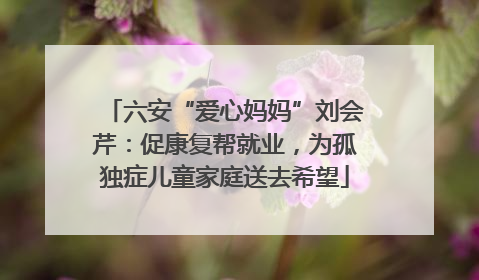 六安“爱心妈妈”刘会芹：促康复帮就业，为孤独症儿童家庭送去希望