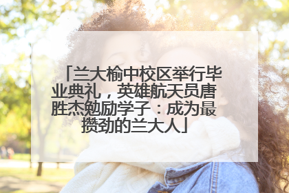 兰大榆中校区举行毕业典礼，英雄航天员唐胜杰勉励学子：成为最攒劲的兰大人