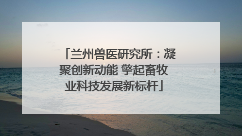 兰州兽医研究所：凝聚创新动能 擎起畜牧业科技发展新标杆