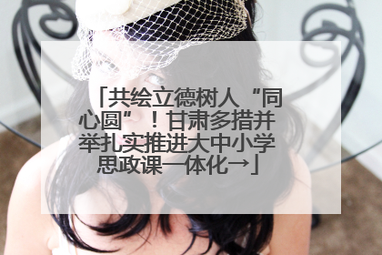 共绘立德树人“同心圆”！甘肃多措并举扎实推进大中小学思政课一体化→