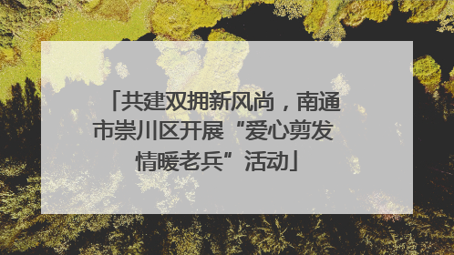 共建双拥新风尚，南通市崇川区开展“爱心剪发 情暖老兵”活动