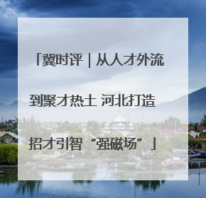 冀时评｜从人才外流到聚才热土 河北打造招才引智“强磁场”