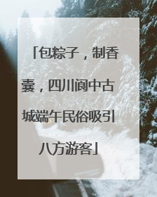 包粽子，制香囊，四川阆中古城端午民俗吸引八方游客