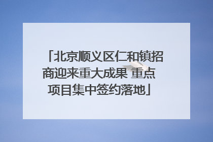 北京顺义区仁和镇招商迎来重大成果 重点项目集中签约落地