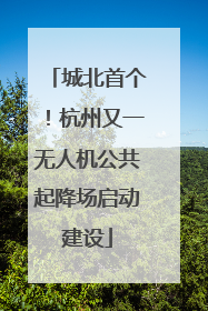 城北首个！杭州又一无人机公共起降场启动建设
