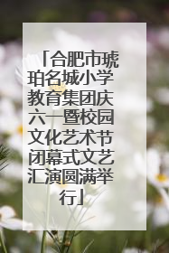合肥市琥珀名城小学教育集团庆六一暨校园文化艺术节闭幕式文艺汇演圆满举行
