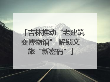 吉林推动“老建筑变博物馆” 解锁文旅“新密码”