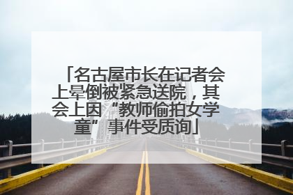 名古屋市长在记者会上晕倒被紧急送院，其会上因“教师偷拍女学童”事件受质询