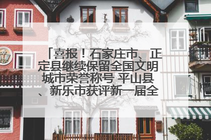 喜报！石家庄市、正定县继续保留全国文明城市荣誉称号 平山县、新乐市获评新一届全国文明城市