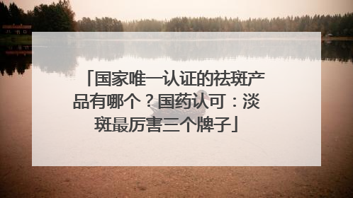国家唯一认证的祛斑产品有哪个？国药认可：淡斑最厉害三个牌子