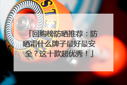 回购榜防晒推荐：防晒霜什么牌子最好最安全？这十款超优秀！
