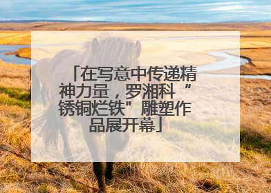 在写意中传递精神力量，罗湘科“锈铜烂铁”雕塑作品展开幕