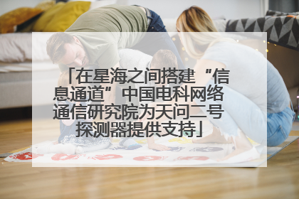 在星海之间搭建“信息通道”中国电科网络通信研究院为天问二号探测器提供支持