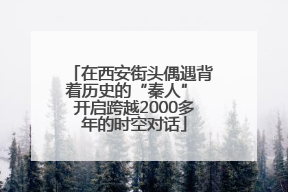在西安街头偶遇背着历史的“秦人” 开启跨越2000多年的时空对话