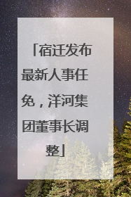 宿迁发布最新人事任免，洋河集团董事长调整
