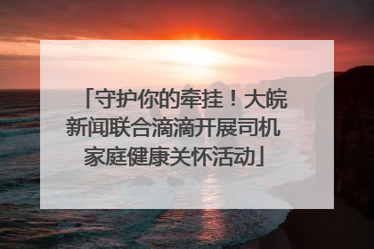 守护你的牵挂！大皖新闻联合滴滴开展司机家庭健康关怀活动