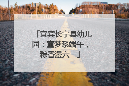 宜宾长宁县幼儿园：童梦系端午，粽香漫六一