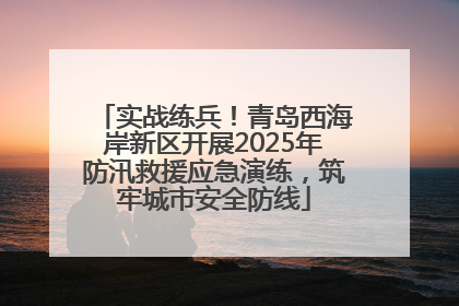 实战练兵！青岛西海岸新区开展2025年防汛救援应急演练，筑牢城市安全防线
