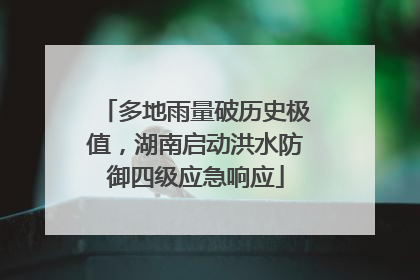 多地雨量破历史极值，湖南启动洪水防御四级应急响应