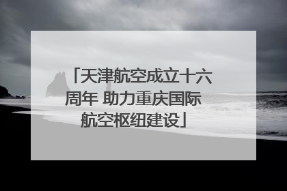 天津航空成立十六周年 助力重庆国际航空枢纽建设