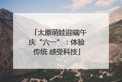 太原萌娃迎端午庆“六一”：体验传统 感受科技