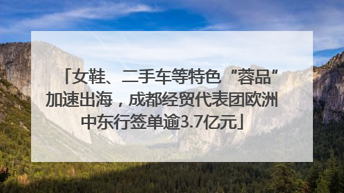 女鞋、二手车等特色“蓉品”加速出海，成都经贸代表团欧洲中东行签单逾3.7亿元
