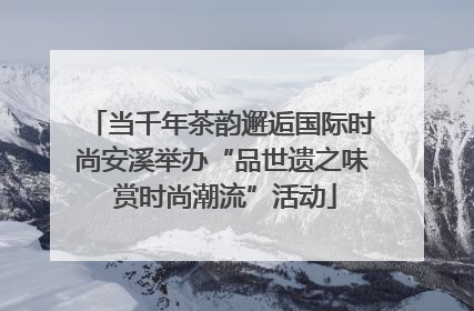 当千年茶韵邂逅国际时尚安溪举办“品世遗之味 赏时尚潮流”活动