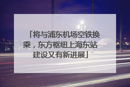 将与浦东机场空铁换乘，东方枢纽上海东站建设又有新进展