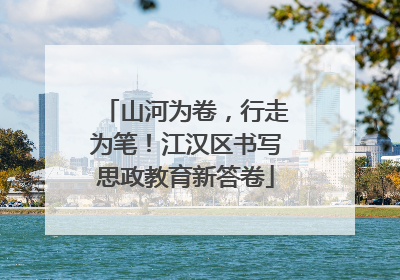 山河为卷，行走为笔！江汉区书写思政教育新答卷